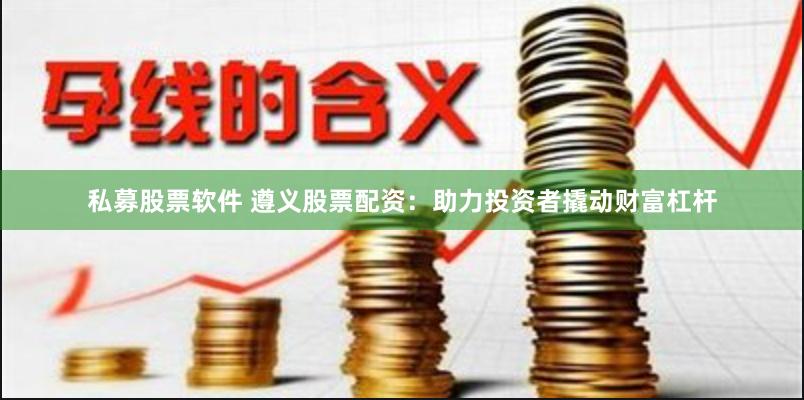 私募股票软件 遵义股票配资：助力投资者撬动财富杠杆