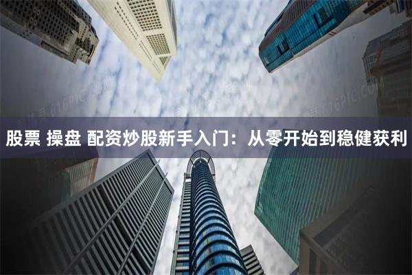 股票 操盘 配资炒股新手入门：从零开始到稳健获利