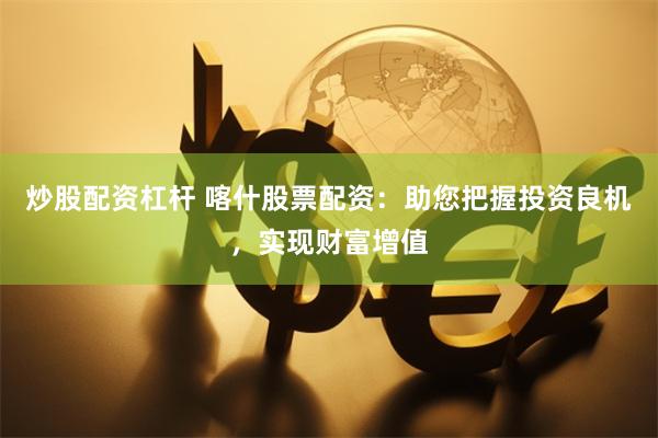炒股配资杠杆 喀什股票配资：助您把握投资良机，实现财富增值