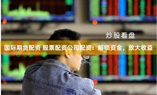 国际期货配资 股票配资公司配资：解锁资金，放大收益