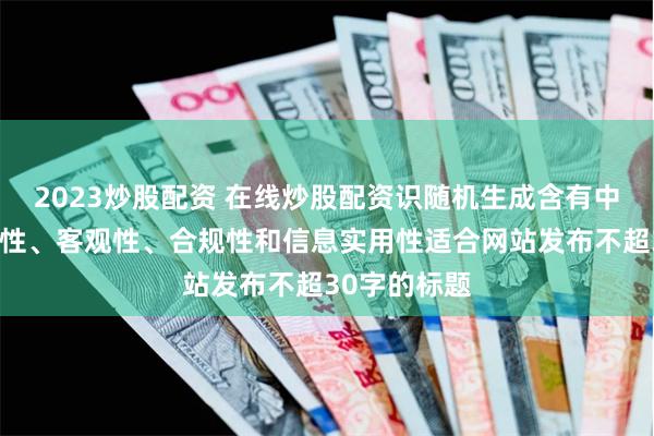 2023炒股配资 在线炒股配资识随机生成含有中立性、权威性、客观性、合规性和信息实用性适合网站发布不超30字的标题